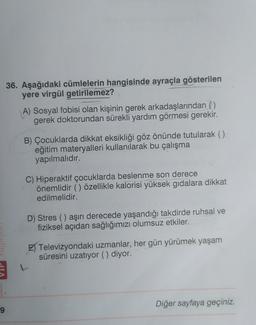 36. Aşağıdaki cümlelerin hangisinde ayraçla gösterilen
yere virgül getirilemez?
A) Sosyal fobisi olan kişinin gerek arkadaşlarından ()
gerek doktorundan sürekli yardım görmesi gerekir.
B) Çocuklarda dikkat eksikliği göz önünde tutularak ()
eğitim materyalleri kullanılarak bu çalışma
yapılmalıdır.
C) Hiperaktif çocuklarda beslenme son derece
önemlidir () özellikle kalorisi yüksek gıdalara dikkat
edilmelidir.
D) Stres () aşırı derecede yaşandığı takdirde ruhsal ve
fiziksel açıdan sağlığımızı olumsuz etkiler.
E Televizyondaki uzmanlar, her gün yürümek yaşam
süresini uzatıyor (). diyor.
Diğer sayfaya geçiniz.
9
