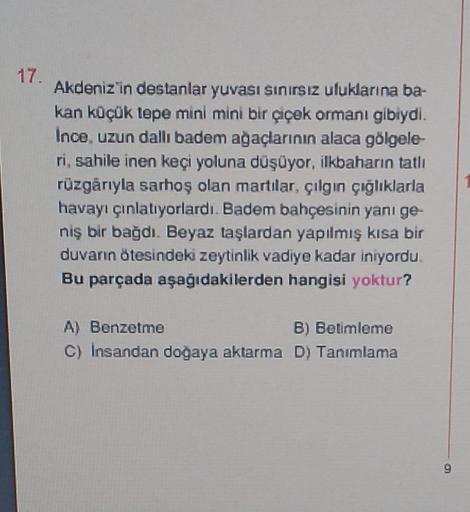 17.
Akdeniz in destanlar yuvası sinirsiz uluklarına ba-
kan küçük lepe mini mini bir çiçek ormanı gibiydi.
Ince, uzun dallıbadem ağaçlarının alaca gölgele-
ri, sahile inen keçi yoluna düşüyor, ilkbaharın tatlı
rüzgârıyla sarhoş olan martılar, çılgın çığlıklarla
havayı çınlatıyorlardı. Badem bahçesinin yanı ge-
niş bir bağdı. Beyaz taşlardan yapılmış kısa bir
duvarın ötesindeki zeytinlik vadiye kadar iniyordu
Bu parçada aşağıdakilerden hangisi yoktur?
A) Benzetme
B) Betimleme
c) Insandan doğaya aktarma D) Tanımlama
9
