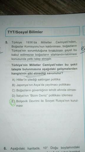 TYT/Sosyal Bilimler
5. Türkiye 1936'da Milletler Cemiyeti'nden,
Boğazlar Komisyonu'nun kaldırılması, boğazların
Türkiye'nin sorumluluğuna bırakılması şayet bu B
kabul edilmezse boğazların silahlandırılabilmesi
konusunda yetki talep etmiştir.
Türkiye'nin Milletler Cemiyeti'nden bu şekil
talepte bulunmasına aşağıdaki gelişmelerden
hangisinin etki etmediği savunulur?
A) Hitler'in izlediği saldırgan politika
B) Japonya'nın Asya'da yayılmacı politikası
C) Boğazların güvenliğinin tehdit altında olması
D) İtalya'nın “Bizim Deniz" politikası izlemesi
E) Bolşevik Devrimi ile Sovyet Rusya'nın kurul-
masi
6. Aşağıdaki haritada, 10° Doğu boylamındaki
obro barokot