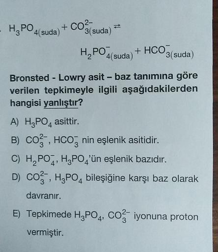 -
H, PO4(suda)
+ CO2-
3(suda)
H, PO4(suda) + HCO3
3(suda)
()
-
Bronsted - Lowry asit - baz tanımına göre
verilen tepkimeyle ilgili aşağıdakilerden
hangisi yanlıştır?
A) H3PO4 asittir. .
B) CO3, HCO2 nin eşlenik asitidir.
C) H,POZ, H3PO4'ün eşlenik bazıdır.