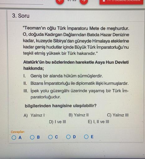 3. Soru
"Teoman'ın oğlu Türk İmparatoru Mete de meşhurdur.
O, doğuda Kadırgan Dağlarından Batida Hazar Denizine
kadar, kuzeyde Sibirya'dan güneyde Himalaya eteklerine
kadar geniş hudutlar içinde Büyük Türk İmparatorluğu'nu
teşkil etmiş yüksek bir Türk hakanıdır.”
Atatürk'ün bu sözlerinden hareketle Asya Hun Devleti
hakkında;
1. Geniş bir alanda hüküm sürmüşlerdir.
II. Bizans İmparatorluğu ile diplomatik ilişki kurmuşlardır.
III. İpek yolu güzergâhı üzerinde yaşamış bir Türk İm-
paratorluğudur.
bilgilerinden hangisine ulaşılabilir?
A) Yalnız!
B) Yalnız 11
C) Yalnız III
E) I, II ve III
D) I ve III
Cevaplar:
OA
OB
OC
OD
O E