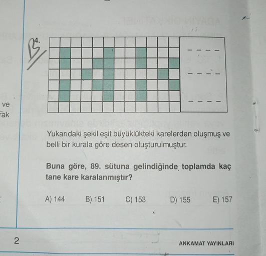 1
isl
-
-
ve
rak
Yukarıdaki şekil eşit büyüklükteki karelerden oluşmuş ve
belli bir kurala göre desen oluşturulmuştur.
Buna göre, 89. sütuna gelindiğinde toplamda kaç
tane kare karalanmıştır?
A) 144
B) 151
C) 153
D) 155
E) 157
2
ANKAMAT YAYINLARI