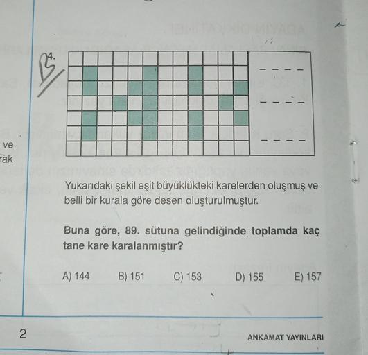 1
isl
-
-
ve
rak
Yukarıdaki şekil eşit büyüklükteki karelerden oluşmuş ve
belli bir kurala göre desen oluşturulmuştur.
Buna göre, 89. sütuna gelindiğinde toplamda kaç
tane kare karalanmıştır?
A) 144
B) 151
C) 153
D) 155
E) 157
2
ANKAMAT YAYINLARI
