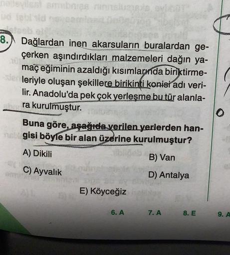 be
OV
8.
Dağlardan inen akarsuların buralardan ge-
çerken aşındırdıkları malzemeleri dağın ya-
maç eğiminin azaldığı kısımlarında biriktirme-
leriyle oluşan şekillere birikinti konisi adı veri-
lir. Anadolu'da pek çok yerleşme bu tür alanla-
ra kurulmuştur.
Buna göre, aşağıda verilen yerlerden han-
ngisi böyle bir alan üzerine kurulmuştur?
O
A) Dikili
B) Van
C) Ayvalık
D) Antalya
E) Köyceğiz
6. A
7. A
8. E
9. A