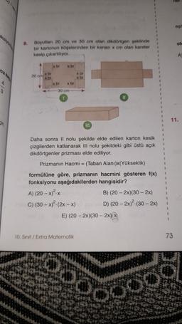 eşil
8.
ol
ksiyon
Boyutlan 20 cm ve 30 cm olan dikdörtgen şeklinde
bir kartonun köşelerinden bir kenari x cm olan kareler
kesip cikartiliyor.
A
X bi
x br
20 cm br
x br
x br
x br
x br
xbr
30 cm
II
11.
TI
Daha sonra Il nolu şekilde elde edilen karton kesik
çizgilerden katlanarak III nolu şekildeki gibi üstü açık
dikdörtgenler prizması elde ediliyor.
Prizmanın Hacmi = (Taban Alanı)x(Yükseklik)
formülüne göre, prizmanın hacmini gösteren f(x)
fonksiyonu aşağıdakilerden hangisidir?
A) (20 - x)2X
B) (20 - 2x)(30 - 2x)
C) (30 - x) (2x - x) D) (20 - 2x)2- (30 - 2x)
E) (20 - 2x)(30 - 2x)
1
1
10. Sinif / Extra Matematik
73