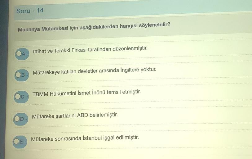 Soru - 14
Mudanya Mütarekesi için aşağıdakilerden hangisi söylenebilir?
ittihat ve Terakki Fırkası tarafından düzenlenmiştir.
Mütarekeye katılan devletler arasında İngiltere yoktur.
TBMM Hükümetini İsmet İnönü temsil etmiştir.
Mütareke şartlarını ABD belirlemiştir.
D
Mütareke sonrasında İstanbul işgal edilmiştir.
DE