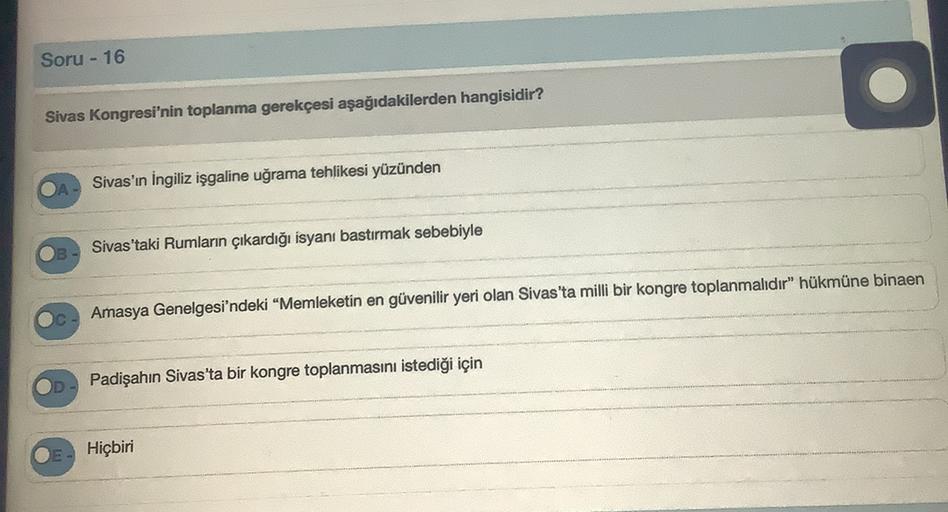 Soru - 16
Sivas Kongresi'nin toplanma gerekçesi aşağıdakilerden hangisidir?
Sivas'ın İngiliz işgaline uğrama tehlikesi yüzünden
Sivas'taki Rumların çıkardığı isyanı bastırmak sebebiyle
Amasya Genelgesi'ndeki “Memleketin en güvenilir yeri olan Sivas'ta milli bir kongre toplanmalıdır" hükmüne binaen
C
Padişahın Sivas'ta bir kongre toplanmasını istediği için
Hiçbiri