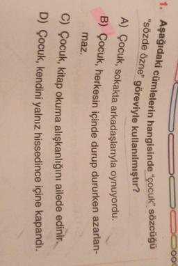 1. Aşağıdaki cümlelerin hangisinde “çocuk” sözcüğü
"sözde özne" göreviyle kullanılmıştır?
A) Çocuk, sokakta arkadaşlarıyla oynuyordu.
B) Çocuk, herkesin içinde durup dururken azarlan-
maz.
C) Çocuk, kitap okuma alışkanlığını ailede edinir.
D) Çocuk, kendini yalnız hissedince içine kapandı.
