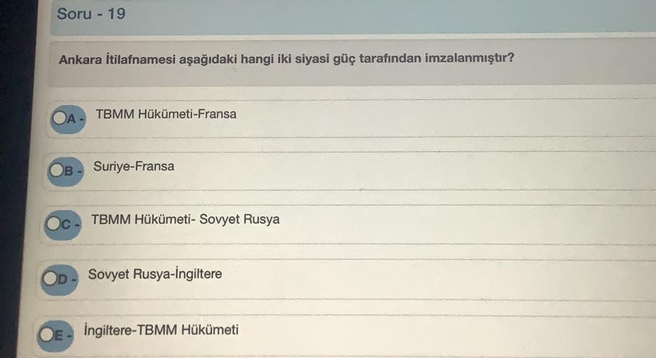 Soru - 19
Ankara İtilafnamesi aşağıdaki hangi iki siyasi güç tarafından imzalanmıştır?
OA
TBMM Hükümeti-Fransa
B
Suriye-Fransa
TBMM Hükümeti - Sovyet Rusya
Sovyet Rusya-İngiltere
İngiltere-TBMM Hükümeti