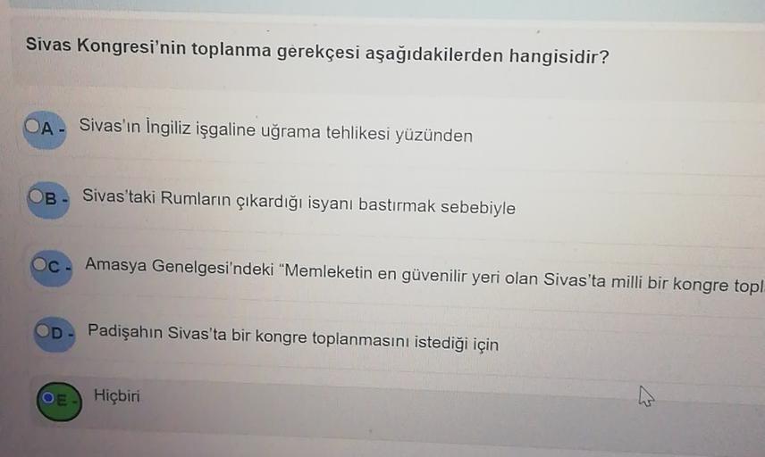 Sivas Kongresi'nin toplanma gerekçesi aşağıdakilerden hangisidir?
Sivas'ın İngiliz işgaline uğrama tehlikesi yüzünden
OB-
Sivas'taki Rumların çıkardığı isyanı bastırmak sebebiyle
Oc
Amasya Genelgesi'ndeki "Memleketin en güvenilir yeri olan Sivas'ta milli bir kongre topl
D
Padişahın Sivas'ta bir kongre toplanmasını istediği için
OE
Hiçbiri