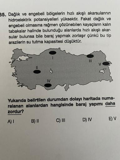 35. Dağlık ve engebeli bölgelerin hızlı akışlı akarsularının
hidroelektrik potansiyelleri yüksektir. Fakat dağlık ve
engebeli olmasına rağmen çözünebilen kayaçların kalın
tabakalar halinde bulunduğu alanlarda hızlı akışlı akar-
sular bulunsa bile baraj yapmak zorlaşır çünkü bu tip
arazilerin su tutma kapasitesi düşüktür.
III
Yukarıda belirtilen durumdan dolayı haritada numa-
ralanan alanlardan hangisinde baraj yapımı daha
zordur?
A)!
B) II
C) III
E) V
D) IV