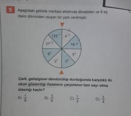 9 Aşağıdaki şekilde merkezi etrafında dönebilen ve 8 es
daire diliminden oluşan bir çark verilmiştir.
7215
9+
5
Cark, gotisigüzel döndürülüp durduğunda karsilih iki
okun gösterdiği ifadelerin çarpımının tam sayı olma
olasılığı kaçtır?
A)
D)
