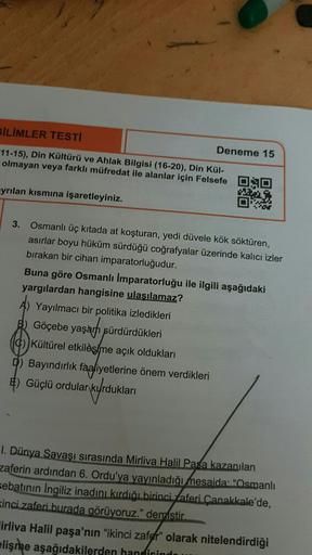 BILIMLER TESTI
Deneme 15
11-15), Din Kültürü ve Ahlak Bilgisi (16-20), Din Kül-
olmayan veya farklı müfredat ile alanlar için Felsefe OS
ayrılan kısmına işaretleyiniz.
W
07
3. Osmanlı üç kıtada at koşturan, yedi düvele kök söktüren,
asırlar boyu hüküm sürdüğü coğrafyalar üzerinde kalıcı izler
bırakan bir cihan imparatorluğudur.
Buna göre Osmanlı Imparatorluğu ile ilgili aşağıdaki
yargılardan hangisine ulaşılamaz?
A) Yayılmacı bir politika izledikleri
B) Göçebe yaşam sürdürdükleri
C) Kültürel etkileşme açık oldukları
0) Bayındırlik faaliyetlerine önem verdikleri
8) Güçlü ordular
Vyrdukları
1. Dünya Savaşı sırasında Mirliva Halil Pasa kazanılan
zaferin ardından 6. Ordu'ya yayınladığı mesaida: "Osmanlı
sebatının ingiliz inadını kırdığı birinci Zaferi Çanakkale'de,
Kinci zaferi burada görüyoruz." demistir.
irliva Halil paşa'nın "ikinci zafer" olarak nitelendirdiği
elişme aşağıdakilerden handirindo