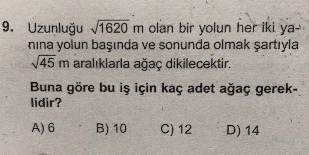 9. Uzunluğu 1620 m olan bir yolun her iki ya-
nina yolun başında ve sonunda olmak şartıyla
145 m aralıklarla ağaç dikilecektir.
Buna göre bu iş için kaç adet ağaç gerek-
lidir?
A) 6
B) 10
C) 12
D) 14
