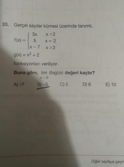 20. Gerçel sayılar kümesi üzerinde tanımlı,
3x
x <2
f(x) =
=
5
X= 2
(X-7
X>2
g(x) = x2 + 2
fonksiyonları veriliyor.
Buna göre, lim (fog)(x) değeri kaçtır?
X-0
A) –>
B) -5
C) 5
D) 6
E) 10
Diğer sayfaya geçir