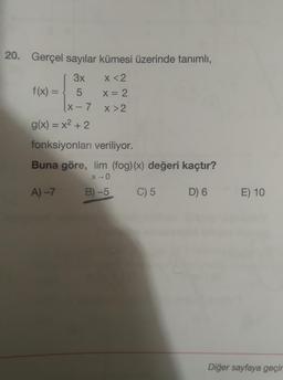 20. Gerçel sayılar kümesi üzerinde tanımlı,
3x
x <2
f(x) =
=
5
X= 2
(X-7
X>2
g(x) = x2 + 2
fonksiyonları veriliyor.
Buna göre, lim (fog)(x) değeri kaçtır?
X-0
A) –>
B) -5
C) 5
D) 6
E) 10
Diğer sayfaya geçir
