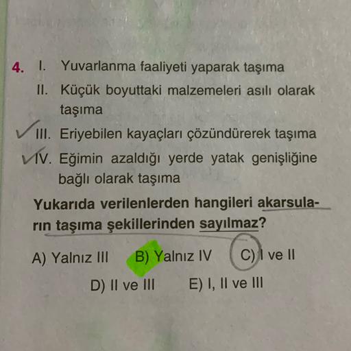 4. I. Yuvarlanma faaliyeti yaparak taşıma
II. Küçük boyuttaki malzemeleri asılı olarak
taşıma
III. Eriyebilen kayaçları çözündürerek taşıma
VIV. Eğimin azaldığı yerde yatak genişliğine
bağlı olarak taşıma
Yukarıda verilenlerden hangileri akarsula-
rin taşıma şekillerinden sayılmaz?
A) Yalnız III B) Yalnız IV C) I ve II
D) II ve III E) I, II ve III