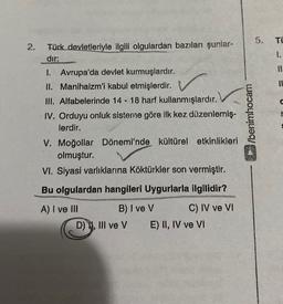 5.
TÜ
2.
I.
Türk devletleriyle ilgili olgulardan bazıları şunlar-
dir:
1. Avrupa'da devlet kurmuşlardır.
II. Manihaizm'i kabul etmişlerdir.
III. Alfabelerinde 14 - 18 harf kullanmışlardır.
IV. Orduyu onluk sisteme göre ilk kez düzenlemiş-
lerdir.
V. Moğollar Dönemi'nde kültürel etkinlikleri
olmuştur.
VI. Siyasi varlıklarına Köktürkler son vermiştir.
wesoyuna
Bu olgulardan hangileri Uygurlarla ilgilidir?
A) I ve III B) I ve V C) IV ve VI
D) 11. III ve v E) II, IV ve VI