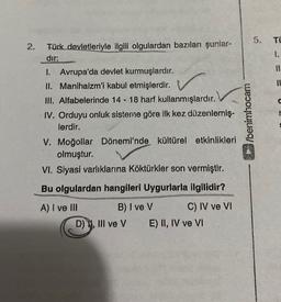 5.
TÜ
2.
I.
Türk devletleriyle ilgili olgulardan bazıları şunlar-
dir:
1. Avrupa'da devlet kurmuşlardır.
II. Manihaizm'i kabul etmişlerdir.
III. Alfabelerinde 14 - 18 harf kullanmışlardır.
IV. Orduyu onluk sisteme göre ilk kez düzenlemiş-
lerdir.
V. Moğollar Dönemi'nde kültürel etkinlikleri
olmuştur.
VI. Siyasi varlıklarına Köktürkler son vermiştir.
wesoyuna
Bu olgulardan hangileri Uygurlarla ilgilidir?
A) I ve III B) I ve V C) IV ve VI
D) 11. III ve v E) II, IV ve VI
