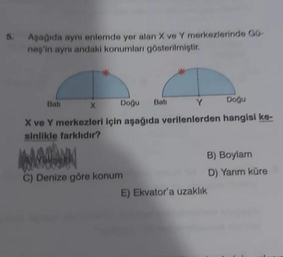 6. Aşağıda aynı enlemde yer alan X ve Y merkezlerinde 60-
neş'in aynı andaki konumları gösterilmistir.
Bati
Doğu
Bati
X
Doğu
Y
X ve Y merkezleri için aşağıda verilenlerden hangisi ke-
sinlikle farklıdır?
B) Boylam
C) Denize göre konum
D) Yarım küre
E) Ekvator'a uzaklık