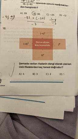 1.
+ (-3)
- işleminin sonucu aşağıdakiler-
15:(-5)
den hangisidir?
D) -12
=34
A) 39
B) 36 C) -24
-8) + (-27)
= > B
7
-108
-3
-3
18.
(-4)*
(-8)
Eksi on altının
ikinci kuvvetidir.
28
324
Şemada verilen Ifadenin dengi olarak yazılan
Üslü ifadelerden kaç tanesi doğrudur?
A) 4
B) 3
C) 2
D) 1
UDAN
