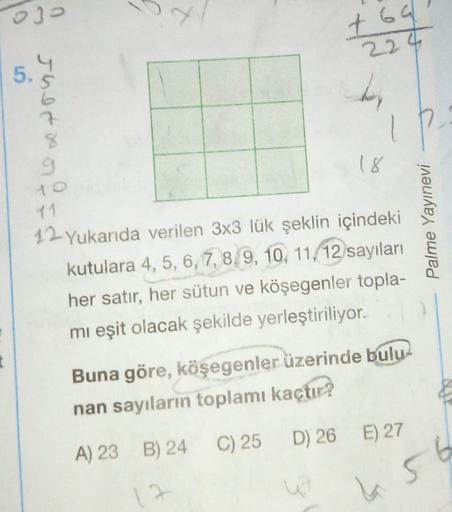 03
t69
224
4
5.
Jher x
7
IP
%
9
18
Palme Yayınevi
12. Yukarıda verilen 3x3 lük şeklin içindeki
kutulara 4, 5, 6, 7, 8, 9, 10, 11, 12 sayıları
her satır, her sütun ve köşegenler topla-
mi eşit olacak şekilde yerleştiriliyor.
Buna göre, köşegenler üzerinde b