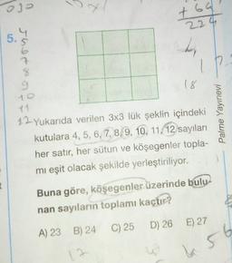 03
t69
224
4
5.
Jher x
7
IP
%
9
18
Palme Yayınevi
12. Yukarıda verilen 3x3 lük şeklin içindeki
kutulara 4, 5, 6, 7, 8, 9, 10, 11, 12 sayıları
her satır, her sütun ve köşegenler topla-
mi eşit olacak şekilde yerleştiriliyor.
Buna göre, köşegenler üzerinde bulu-
nan sayıların toplamı kaçtır?
D) 26 E) 27
C) 25
A) 23 B) 24
a 56
