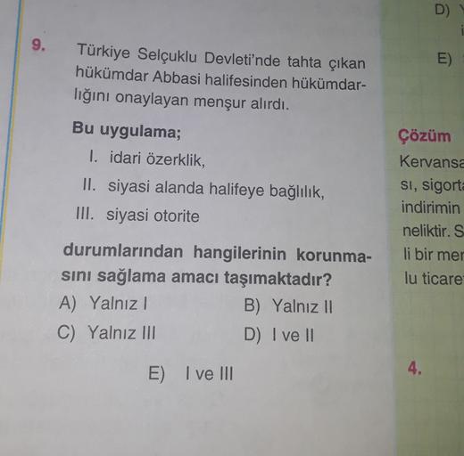 D)
9.
E)
Türkiye Selçuklu Devleti'nde tahta çıkan
hükümdar Abbasi halifesinden hükümdar-
lığını onaylayan menşur alırdı.
Bu uygulama;
I. idari özerklik,
II. siyasi alanda halifeye bağlılık,
III. siyasi otorite
Çözüm
Kervansa
Si, sigorta
indirimin
neliktir. S
li bir mer
lu ticare
durumlarından hangilerinin korunma-
sini sağlama amacı taşımaktadır?
A) Yalnız
B) Yalnız II
C) Yalnız III
D) I ve II
4.
E) I ve III