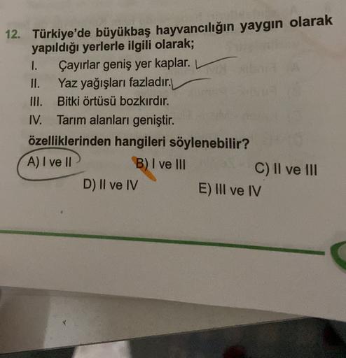 12. Türkiye'de büyükbaş hayvancılığın yaygın olarak
yapıldığı yerlerle ilgili olarak;
1. Çayırlar geniş yer kaplar.
II. Yaz yağışları fazladır.
III. Bitki örtüsü bozkırdır.
IV. Tarım alanları geniştir.
özelliklerinden hangileri söylenebilir?
A) I ve II
B) I ve III
C) II ve III
D) II ve IV
E) III ve IV