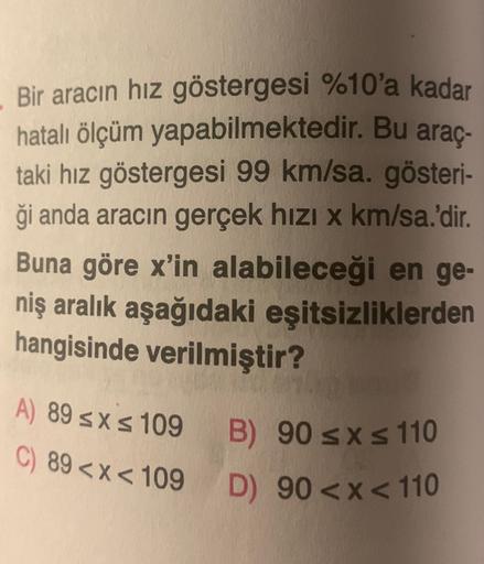 .
Bir aracın hız göstergesi %10'a kadar
hatalı ölçüm yapabilmektedir. Bu araç-
taki hız göstergesi 99 km/sa. gösteri-
ği anda aracın gerçek hızı x km/sa.'dir.
Buna göre x'in alabileceği en ge-
niş aralık aşağıdaki eşitsizliklerden
hangisinde verilmiştir?
A