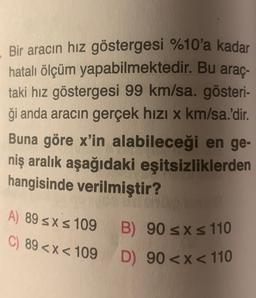 .
Bir aracın hız göstergesi %10'a kadar
hatalı ölçüm yapabilmektedir. Bu araç-
taki hız göstergesi 99 km/sa. gösteri-
ği anda aracın gerçek hızı x km/sa.'dir.
Buna göre x'in alabileceği en ge-
niş aralık aşağıdaki eşitsizliklerden
hangisinde verilmiştir?
A) 89 sxs 109
C) 89 <x< 109
B) 90 SX s 110
D) 90<x< 110
