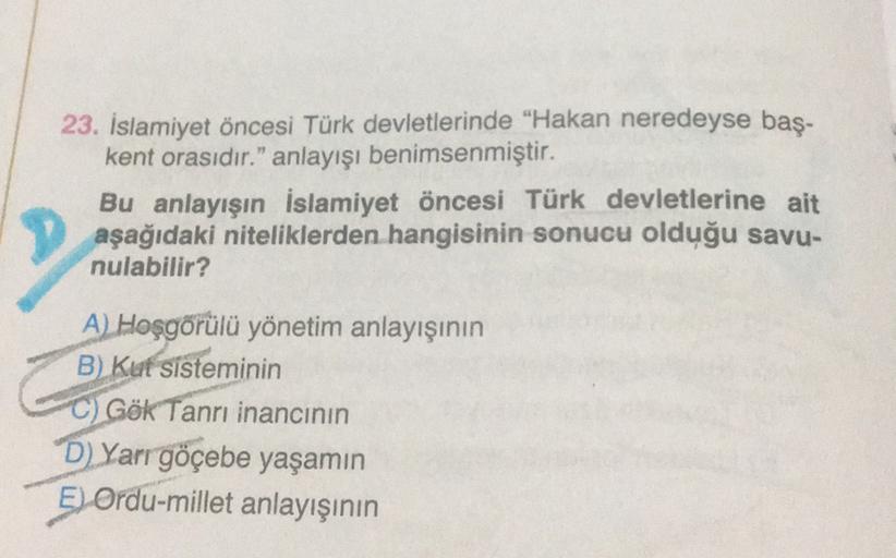23. İslamiyet öncesi Türk devletlerinde "Hakan neredeyse baş-
kent orasıdır." anlayışı benimsenmiştir.
Bu anlayışın İslamiyet öncesi Türk devletlerine ait
aşağıdaki niteliklerden hangisinin sonucu olduğu savu-
nulabilir?
A Hoşgörülü yönetim anlayışının
B) Kut sisteminin
C) Gök Tanrı inancının
D) Yarr göçebe yaşamın
5
E) Ordu-millet anlayışının