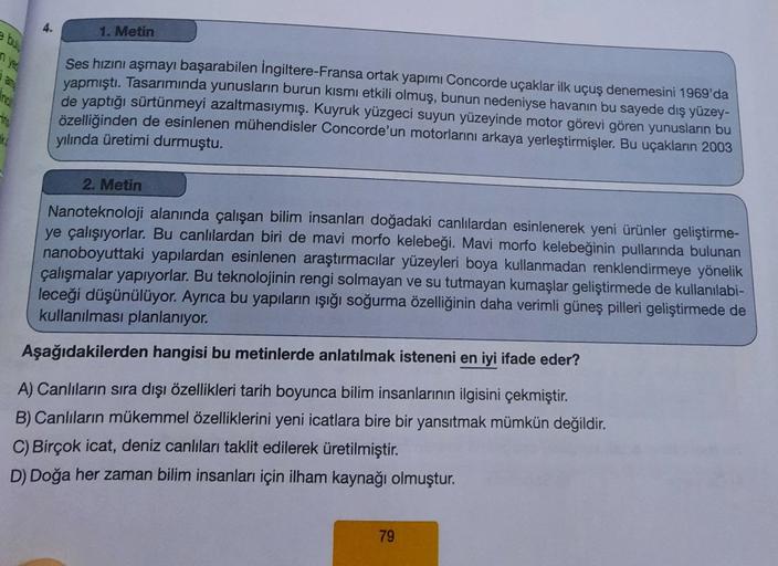 4.
1. Metin
Ses hızını aşmayı başarabilen İngiltere-Fransa ortak yapımı Concorde uçaklar ilk uçuş denemesini 1969'da
yapmıştı
. Tasarımında yunusların burun kısmı etkili olmuş, bunun nedeniyse havanın bu sayede dış yüzey-
de yaptığı sürtünmeyi azaltmasıymış. Kuyruk yüzgeci suyun yüzeyinde motor görevi gören yunusların bu
özelliğinden de esinlenen mühendisler Concorde'un motorlarını arkaya yerleştirmişler. Bu uçakların 2003
yılında üretimi durmuştu.
2. Metin
Nanoteknoloji alanında çalışan bilim insanları doğadaki canlılardan esinlenerek yeni ürünler geliştirme-
ye çalışıyorlar. Bu canlılardan biri de mavi morfo kelebeği. Mavi morfo kelebeğinin pullarında bulunan
nanoboyuttaki yapılardan esinlenen araştırmacılar yüzeyleri boya kullanmadan renklendirmeye yönelik
çalışmalar yapıyorlar. Bu teknolojinin rengi solmayan ve su tutmayan kumaşlar geliştirmede de kullanılabi-
leceği düşünülüyor. Ayrıca bu yapıların işığı soğurma özelliğinin daha verimli güneş pilleri geliştirmede de
kullanılması planlanıyor.
Aşağıdakilerden hangisi bu metinlerde anlatılmak isteneni en iyi ifade eder?
A) Canlıların sıra dışı özellikleri tarih boyunca bilim insanlarının ilgisini çekmiştir.
B) Canlıların mükemmel özelliklerini yeni icatlara bire bir yansıtmak mümkün değildir.
C) Birçok icat, deniz canlıları taklit edilerek üretilmiştir.
D) Doğa her zaman bilim insanları için ilham kaynağı olmuştur.
79