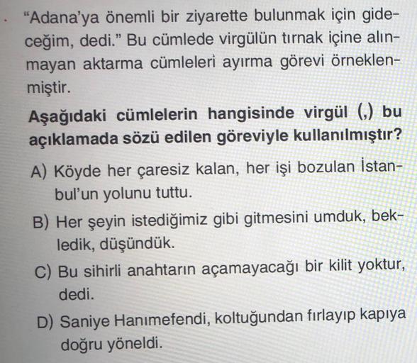 "Adana'ya önemli bir ziyarette bulunmak için gide-
ceğim, dedi.” Bu cümlede virgülün tırnak içine alin-
mayan aktarma cümleleri ayırma görevi örneklen-
miştir.
Aşağıdaki cümlelerin hangisinde virgül (,) bu
açıklamada sözü edilen göreviyle kullanılmıştır?
A) Köyde her çaresiz kalan, her işi bozulan İstan-
bul'un yolunu tuttu.
B) Her şeyin istediğimiz gibi gitmesini umduk, bek-
ledik, düşündük.
C) Bu sihirli anahtarın açamayacağı bir kilit yoktur,
dedi.
D) Saniye Hanımefendi, koltuğundan fırlayıp kapıya
doğru yöneldi.