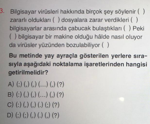 3. Bilgisayar virüsleri hakkında birçok şey söylenir ( )
zararlı oldukları ( ) dosyalara zarar verdikleri ( )
bilgisayarlar arasında çabucak bulaştıkları ( ) Peki
() bilgisayar bir makine olduğu hâlde nasıl oluyor
da virüsler yüzünden bozulabiliyor ( )
Bu metinde yay ayraçla gösterilen yerlere sira-
sıyla aşağıdaki noktalama işaretlerinden hangisi
getirilmelidir?
A) (:) ( ) ( ) (...) () (?)
B) (:) ( ) ( ) (...) () (?)
C) (:) ( ) ( ) (.) (;) (?)
D) (;) (;) ( ) (.) () (?)