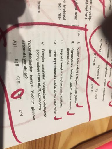 gazete
Ulla
çıkmass
rumlarından hangilerine ortam hazam
A) Yalnız
B) Yalnız 11 C) i ve
D) I ve II
1. Il ve
ari ve çalış-
eşleştirme-
13.
1. Kişiler arasındaki anlaşmazlıkları çözme
açan
II. Yöneticilerin hukuka uygun davranmasını
denetleme
se Mektebi
adlı res-
III. Taşrada vergilerin toplanmasını sağlama
IV. Dirlik topraklarında devlet adına asker yetiş-
tirme
J
insanı
V. Bireyler arasındaki anlaşmaları onaylayarak
sözleşmelere resmi nitelik kazandırma
Yukarıdakilerden hangisi "Kadı"nın görevleri
arasında yer almaz?
A) B)
II
EV
DV
C)