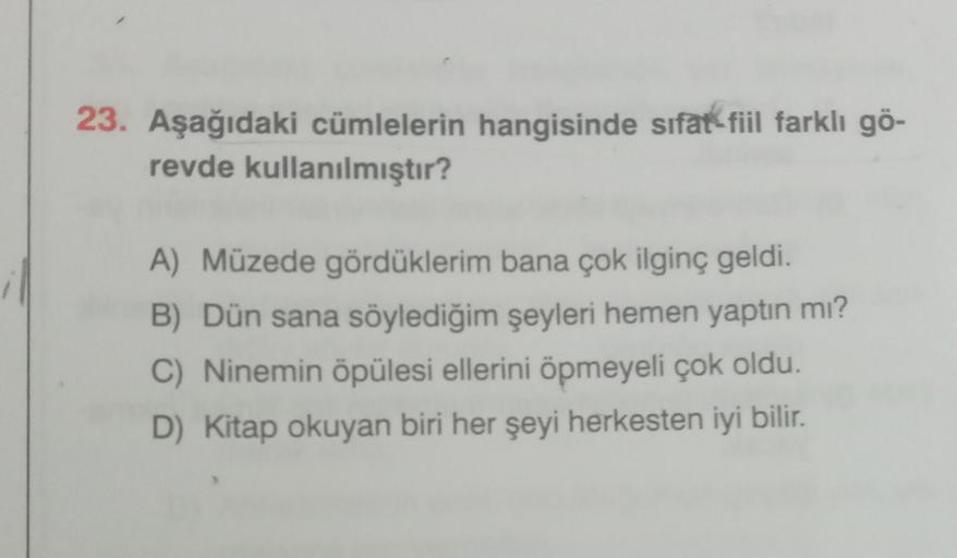23. Aşağıdaki cümlelerin hangisinde sıfat-fil farklı gö-
revde kullanılmıştır?
A) Müzede gördüklerim bana çok ilginç geldi.
B) Dün sana söylediğim şeyleri hemen yaptın mı?
C) Ninemin öpülesi ellerini öpmeyeli çok oldu.
D) Kitap okuyan biri her şeyi herkesten iyi bilir.