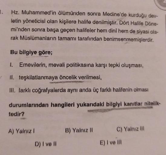 .
Hz. Muhammed'in ölümünden sonra Medine'de kurduğu dev-
letin yöneticisi olan kişilere halife denilmiştir. Dört Halife Döne-
mi'nden sonra başa geçen halifeler hem dini hem de siyasi ola-
rak Müslümanların tamamı tarafından benimsenmemişlerdir.
Bu bilgiye göre;
I. Emevilerin, mevali politikasına karşı tepki oluşması,
II. teşkilatlanmaya öncelik verilmesi,
III. farklı coğrafyalarda aynı anda üç farklı halifenin olması
durumlarından hangileri yukarıdaki bilgiyi kanıtlar nitelik-
tedir?
A) Yalnız 1
B) Yalnız 11
C) Yalnız III
D) I ve II
E) I ve III