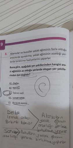 9
8.
Akarsular ve buzullar yatak eğiminin fazla olduğu
arazilerde aşındırma, yatak eğiminin azaldığı yer-
lerde biriktirme faaliyetlerini yaparlar.
Buna göre, aşağıdaki yer şekillerinden hangisi ara.
zi eğiminin az olduğu yerlerde oluşan yer şekille-
rinden biri değildir?
A) Delta
Bt Sander
c) Tekne vadi
D) Irmak adas
E) Birikinti konisi.
Delta
Irmak adası
Birikinti kowi
A korsubrin
yatak gimas
azaldigi yerlerde
boxiclisme yaparles
Sonder Butullora yatale sirom
analdigi yerlerde biriktirme yapale.