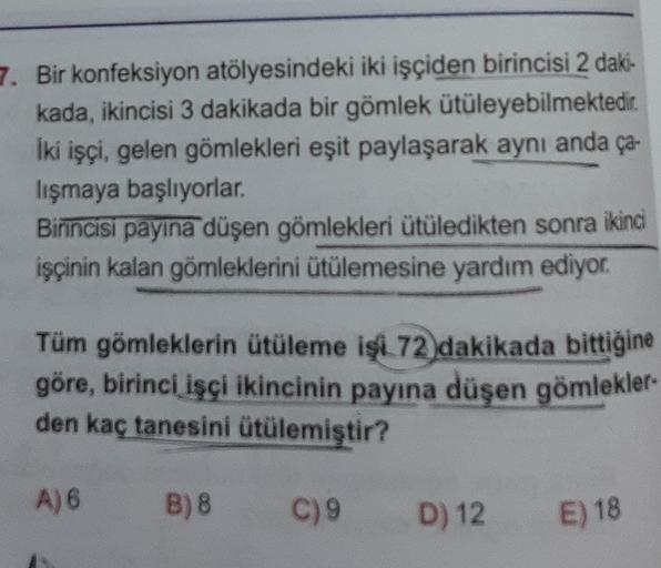 7. Bir konfeksiyon atölyesindeki iki işçiden birincisi 2 daki-
kada, ikincisi 3 dakikada bir gömlek ütüleyebilmektedir
iki işçi, gelen gömlekleri eşit paylaşarak aynı anda ça-
lışmaya başlıyorlar.
Birincisi payına düşen gömlekleri ütüledikten sonra ikinci