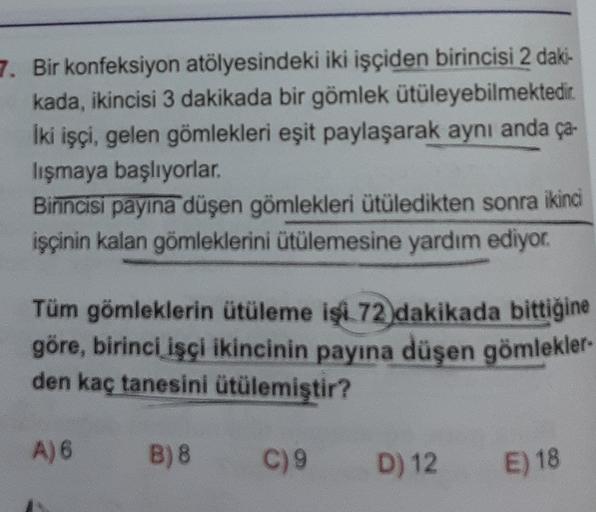 7. Bir konfeksiyon atölyesindeki iki işçiden birincisi 2 daki-
kada, ikincisi 3 dakikada bir gömlek ütüleyebilmektedir
iki işçi, gelen gömlekleri eşit paylaşarak aynı anda ça-
lışmaya başlıyorlar.
Birincisi payına düşen gömlekleri ütüledikten sonra ikinci
