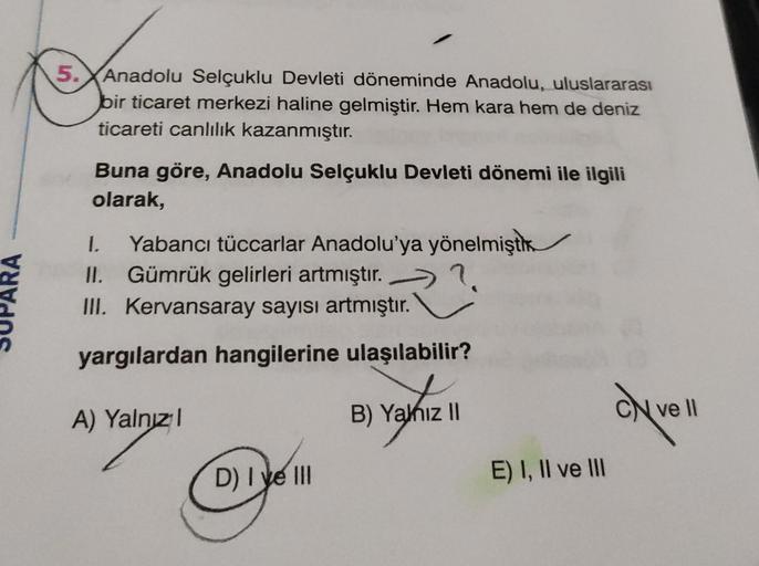 5. Anadolu Selçuklu Devleti döneminde Anadolu, uluslararası
bir ticaret merkezi haline gelmiştir. Hem kara hem de deniz
ticareti canlılık kazanmıştır.
Buna göre, Anadolu Selçuklu Devleti dönemi ile ilgili
olarak,
I. Yabancı tüccarlar Anadolu'ya yönelmiştik.
II. Gümrük gelirleri artmıştır.
III. Kervansaray sayısı artmıştır.
yargılardan hangilerine ulaşılabilir?
C)
A) Yalnız!
B) Yahiz 11
ON VE
ve Il
D) I ve III
E) I, II ve III