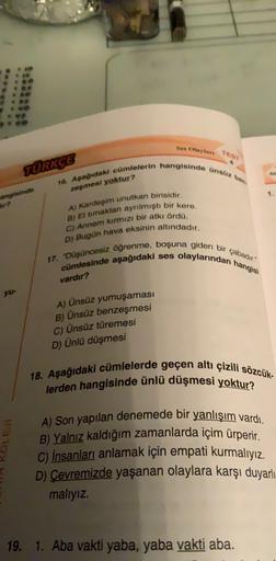 Sex Olaylar TEST
TURKCE
16. Apağıdaki cümlelerin hangisinde ünsüz bet
zeşmesi yoktur?
angisinde
A) kardeşim unutkan birisidir.
B) Et traktan ayrılmıştı bir kere.
C) Annem kırmızı bir atkı ördü.
D) Bugün hava eksinin altındadır.
17. "Düşüncesiz öğrenme, boşuna giden bir çabadir!
ses
olaylarından hangisi
cümlesinde aşağıdaki
vardır?
yu-
A) Ünsüz yumuşaması
B) Ünsüz benzeşmesi
C) Ünsüz türemesi
D) Ünlü düşmesi
18. Aşağıdaki cümlelerde geçen altı çizili sözcük-
lerden hangisinde ünlü düşmesi yoktur?
LE
A) Son yapılan denemede bir yanlışım vardı.
B) Yalnız kaldığım zamanlarda içim ürperir.
C) İnsanları anlamak için empati kurmalıyız.
D) Cevremizde yaşanan olaylara karşı duyarlı
malıyız.
19. 1. Aba vakti yaba, yaba vakti aba.