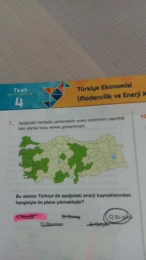Test
Türkiye Ekonomisi
(Madencilik ve Enerji K
4
10
7.
Aşağıdaki haritada yenilenebilir enerji üretiminin yapıldığı
bazı alanlar koyu renkle gösterilmiştir.
Bu alanlar Türkiye'de aşağıdaki enerji kaynaklarından
hangisiyle ön plana çıkmaktadır?
AJ Rüzgar
B) Ainos
D) Biyomas
C) Su gücü
E) Gelgit