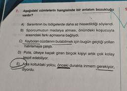 1
7. Aşağıdaki cümlelerin hangisinde bir anlatım bozukluğu
vardır?
A) Sarsıntının bu bölgelerde daha az hissedildiği söylendi.
B) Sporcumuzun madalya alması, önündeki koşucuyla
arasındaki farkı açmasına bağlıydı.
C) Kaybolan cüzdanını bulabilmek için bugün geçtiği yolları
hatırlamaya çalıştı.
D) Polis, ülkeye kaçak giren birçok kişiyi artık çok kolay
tespit edebiliyor.
E) Arka koltuktaki yolcu, önceki durakta inmem gerekiyor,
diyordu.
