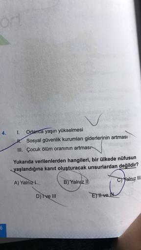 od
4.
1. Ortanca yaşın yükselmesi
H. Sosyal güvenlik kurumları giderlerinin artması
III. Çocuk ölüm oranının artması
Yukarıda verilenlerden hangileri, bir ülkede nüfusun
yaşlandığına kanıt oluşturacak unsurlardan değildir?
A) Yalnız
C) Yalnız III
B) Yalnız II
D
D) I ve III
E) tve. I
6