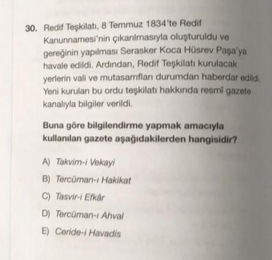 30. Redif Teşkilatı, 8 Temmuz 1834'te Redif
Kanunnamesi'nin çıkarılmasıyla oluşturuldu ve
gereğinin yapılması Serasker Koca Hüsrev Paşa'ya
havale edildi. Ardından, Redif Teşkilatı kurulacak
yerlerin vali ve mutasarnıfları durumdan haberdar edildi,
Yeni kurulan bu ordu teşkilatı hakkında resmi gazete
kanalıyla bilgiler verildi.
Buna göre bilgilendirme yapmak amacıyla
kullanılan gazete aşağıdakilerden hangisidir?
A) Takvim-/ Vekay
B) Tercüman-ı Hakikat
C) Tasvir-i Elkår
D) Tercüman-1 Ahval
E) Ceride-i Havadis