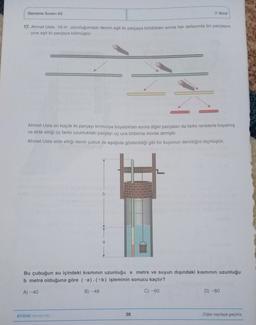 Deneme Sınavı 03
7. Sinif
17. Ahmet Usta 16 m uzunluğundaki demiri eşit iki parçaya böldükten sonra her defasında bir parçasını
yine eşit iki parçaya bölmüştür.
Ahmet Usta en küçük iki parçayı kırmızıya boyadıktan sonra diğer parçaları da farklı renklerle boyamış
ve elde ettiği üç farklı uzunluktaki parçayı uç uca birbirine monte etmiştir.
Ahmet Usta elde ettiği demir çubuk ile aşağıda gösterildiği gibi bir kuyunun derinliğini ölçmüştür.
b
a
Bu çubuğun su içindeki kısminin uzunluğu a metre ve suyun dışındaki kısmının uzunluğu
b metre olduğuna göre (-a).(+b) işleminin sonucu kaçtır?
A) -40
B) -48
C) -60
D) -80
AYDIN YAYINLARI
38
Diğer sayfaya geçiniz.
