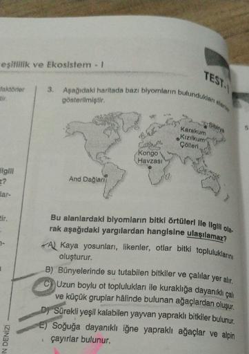 eşitlilik ve Ekosistem !
TESTI
3. Aşağıdaki haritada bazı biyomların bulundukları alanlar
faktörler
tir
gösterilmiştir.
Sibirya
Karakum
5
Kızılkum
Colleri
Kongo
Havzası
ligini
E?
lar-
And Dağlari
7-
Bu alanlardaki blyomların bitki örtüleri Ile Ilgili ola-
rak aşağıdaki yargılardan hangisine ulaşılamaz?
A Kaya yosunları, likenler, otlar bitki topluluklarını
oluşturur.
B) Bünyelerinde su tutabilen bitkiler ve çalılar yer alır.
Uzun boylu ot toplulukları ile kuraklığa dayanıklı çalı
ve küçük gruplar hâlinde bulunan ağaçlardan oluşur.
D) Sürekli yeşil kalabilen yayvan yapraklı bitkiler bulunur.
E) Soğuğa dayanıklı iğne yapraklı ağaçlar ve alpin
çayırlar bulunur.
IN DENİZİ
1