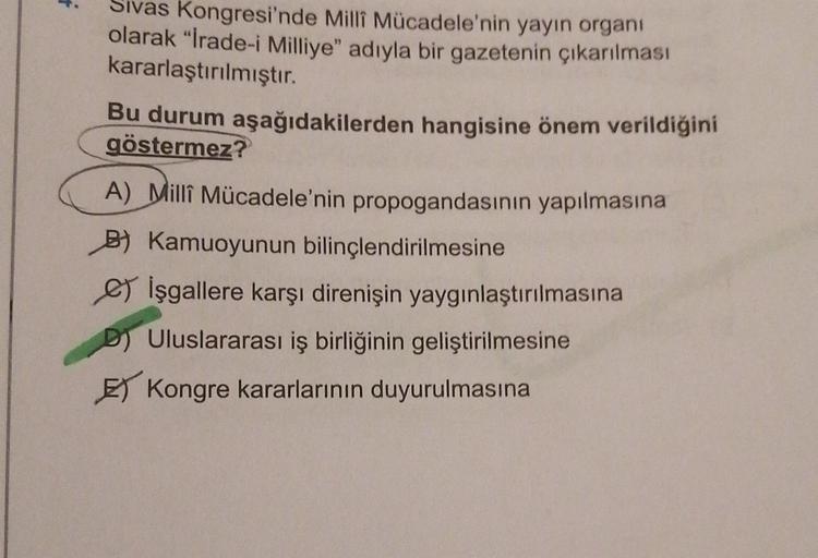 Sivas Kongresi'nde Milli Mücadele'nin yayın organı
olarak "İrade-i Milliye" adıyla bir gazetenin çıkarılması
kararlaştırılmıştır.
Bu durum aşağıdakilerden hangisine önem verildiğini
göstermez?
A) Milli Mücadele'nin propogandasının yapılmasına
B) Kamuoyunun bilinçlendirilmesine
e İşgallere karşı direnişin yaygınlaştırılmasına
D) Uluslararası iş birliğinin geliştirilmesine
E Kongre kararlarının duyurulmasına